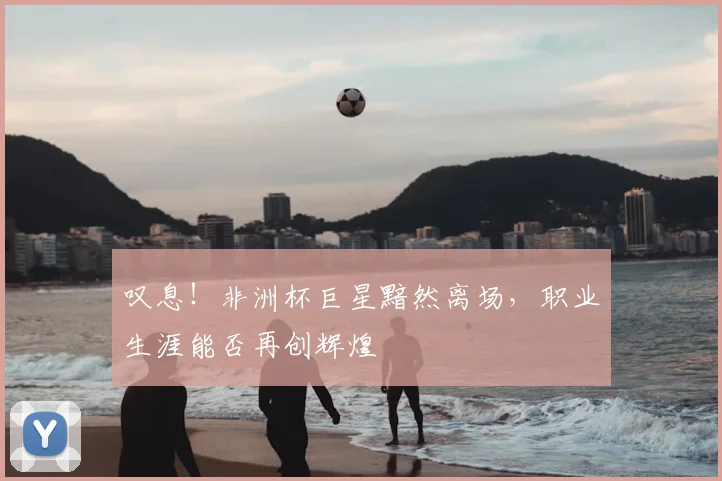 叹息!非洲杯巨星黯然离场,职业生涯能否再创辉煌