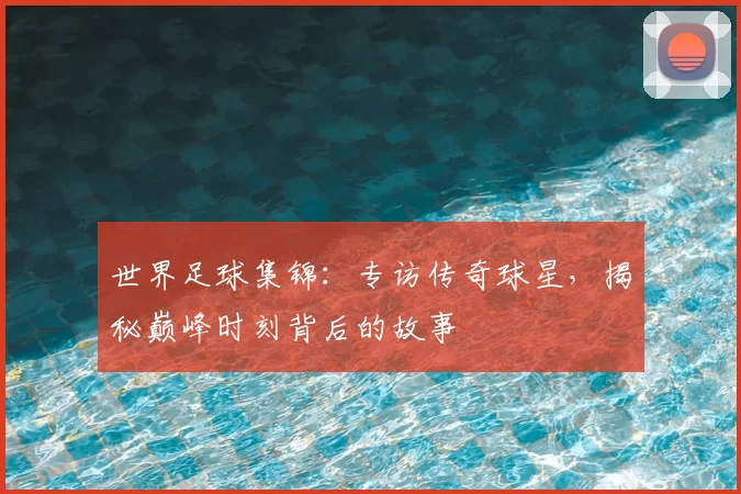 世界足球集锦：专访传奇球星，揭秘巅峰时刻背后的故事