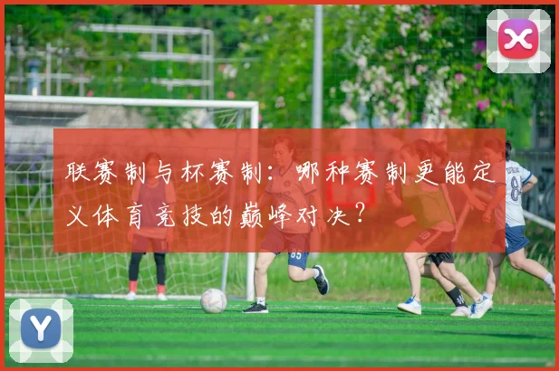 联赛制与杯赛制:哪种赛制更能定义体育竞技的巅峰对决?