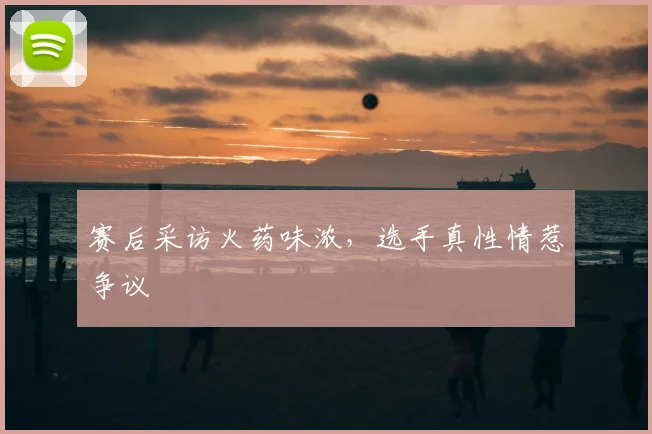 赛后采访火药味浓，选手真性情惹争议