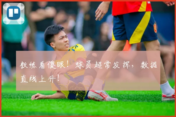 教练看傻眼！球员超常发挥，数据直线上升！