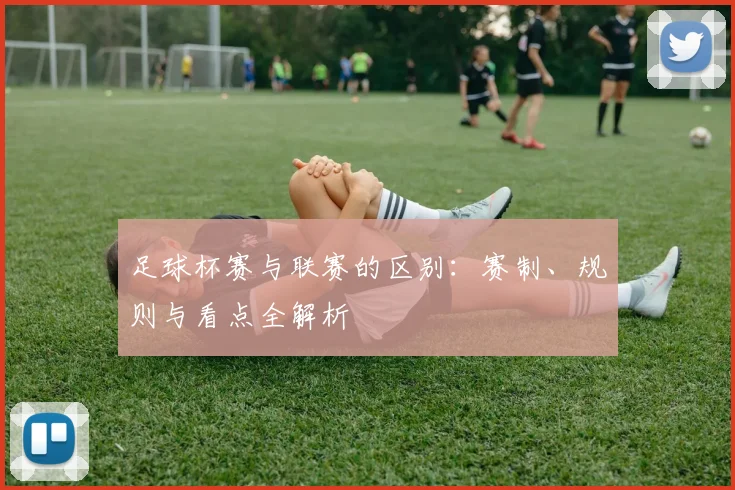 足球杯赛与联赛的区别：赛制、规则与看点全解析